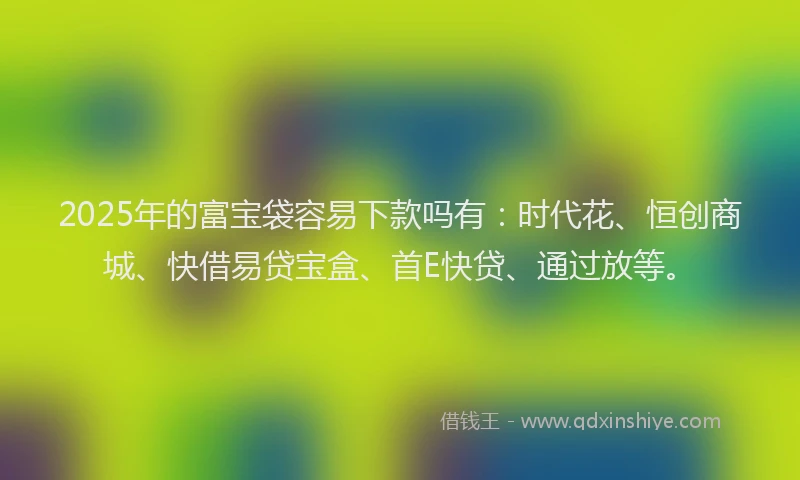 2025年的富宝袋容易下款吗有：时代花、恒创商城、快借易贷宝盒、首E快贷、通过放等。
