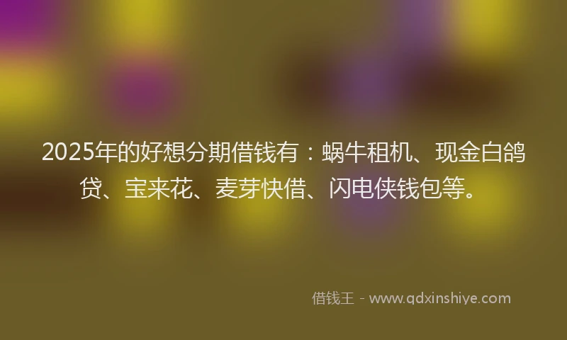 2025年的好想分期借钱有：蜗牛租机、现金白鸽贷、宝来花、麦芽快借、闪电侠钱包等。