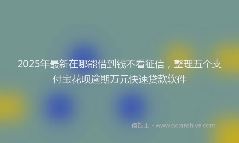 2025年最新在哪能借到钱不看征信，整理五个支付宝花呗逾期万元快速贷款软件
