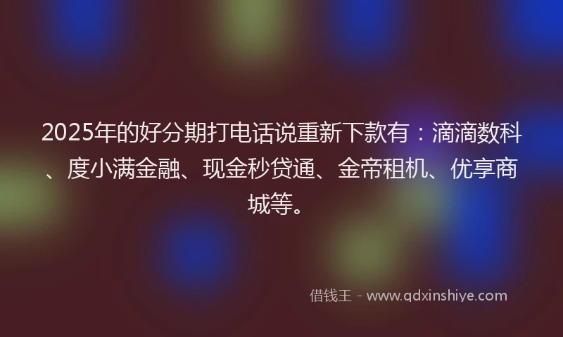 2025年的好分期打电话说重新下款有：滴滴数科、度小满金融、现金秒贷通、金帝租机、优享商城等。