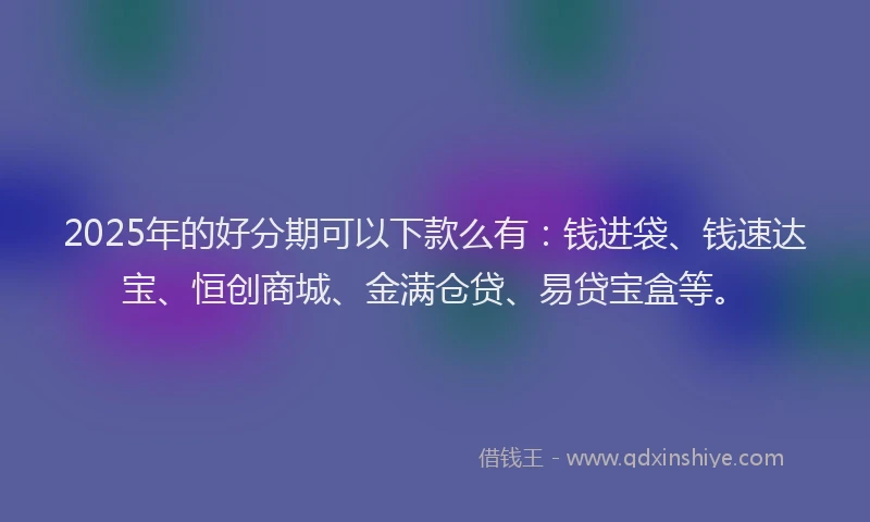 2025年的好分期可以下款么有：钱进袋、钱速达宝、恒创商城、金满仓贷、易贷宝盒等。