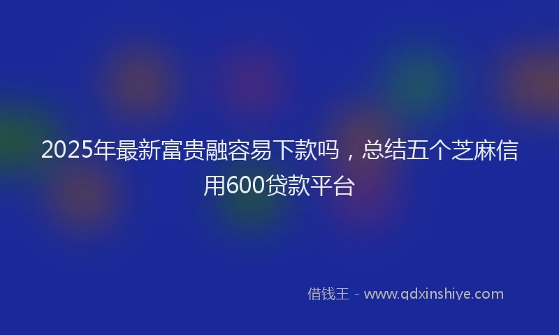 2025年最新富贵融容易下款吗，总结五个芝麻信用600贷款平台