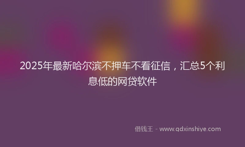 2025年最新哈尔滨不押车不看征信，汇总5个利息低的网贷软件