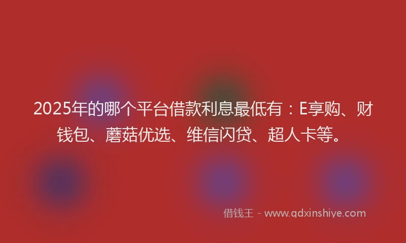 2025年的哪个平台借款利息最低有：E享购、财钱包、蘑菇优选、维信闪贷、超人卡等。