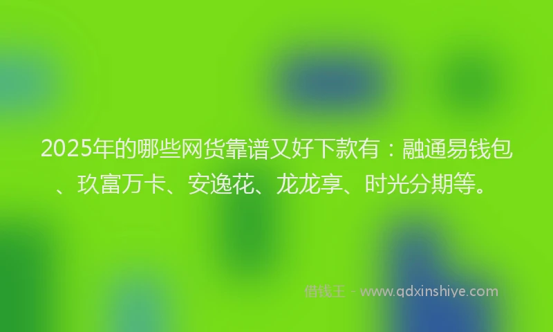 2025年的哪些网货靠谱又好下款有：融通易钱包、玖富万卡、安逸花、龙龙享、时光分期等。