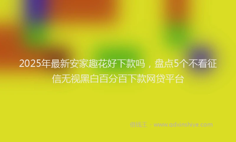 2025年最新安家趣花好下款吗，盘点5个不看征信无视黑白百分百下款网贷平台