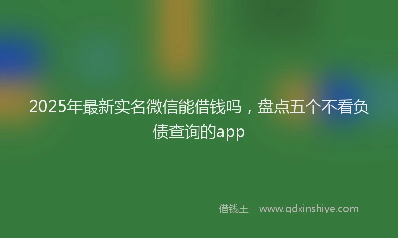 2025年最新实名微信能借钱吗，盘点五个不看负债查询的app