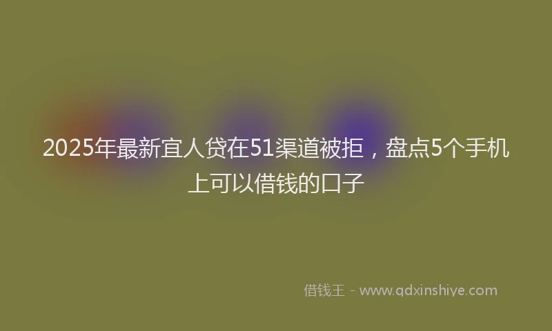 2025年最新宜人贷在51渠道被拒，盘点5个手机上可以借钱的口子