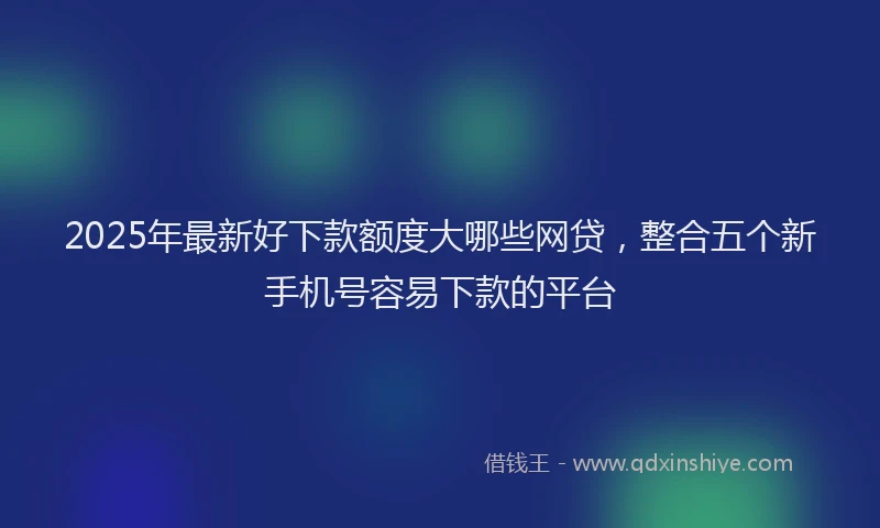 2025年最新好下款额度大哪些网贷，整合五个新手机号容易下款的平台