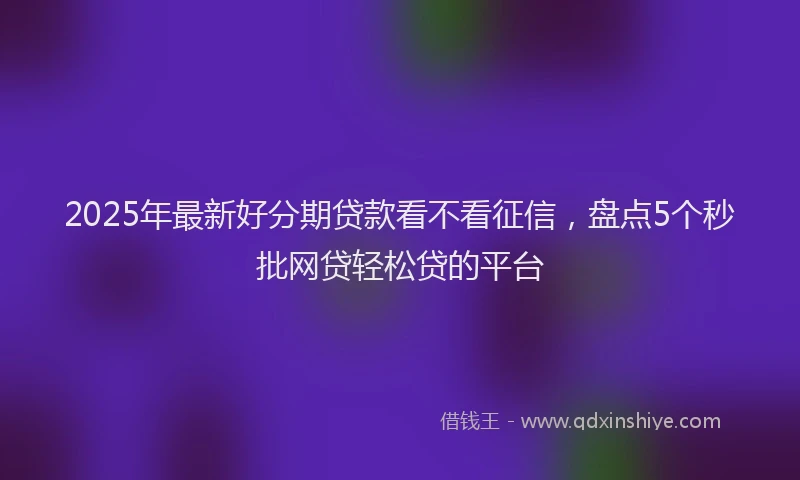 2025年最新好分期贷款看不看征信，盘点5个秒批网贷轻松贷的平台