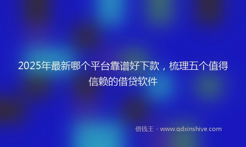 2025年最新哪个平台靠谱好下款，梳理五个值得信赖的借贷软件