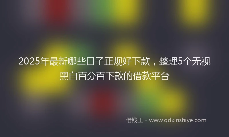 2025年最新哪些口子正规好下款，整理5个无视黑白百分百下款的借款平台