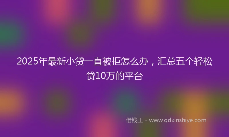 2025年最新小贷一直被拒怎么办，汇总五个轻松贷10万的平台