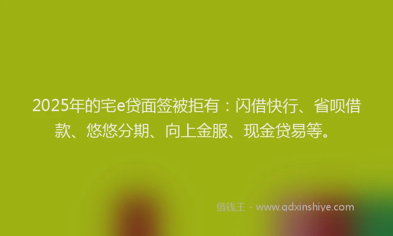 2025年的宅e贷面签被拒有：闪借快行、省呗借款、悠悠分期、向上金服、现金贷易等。