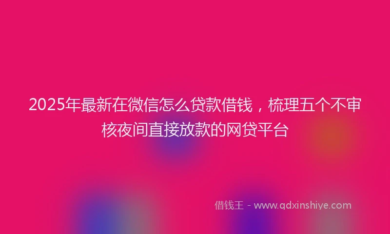 2025年最新在微信怎么贷款借钱，梳理五个不审核夜间直接放款的网贷平台