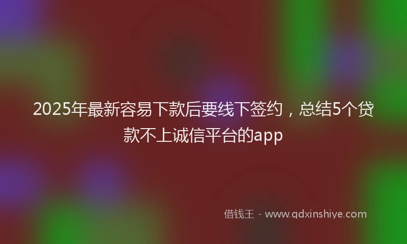 2025年最新容易下款后要线下签约，总结5个贷款不上诚信平台的app