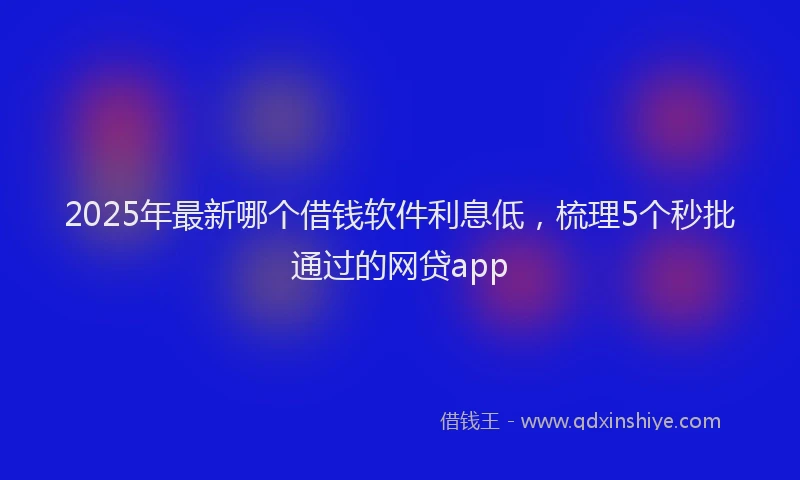 2025年最新哪个借钱软件利息低，梳理5个秒批通过的网贷app