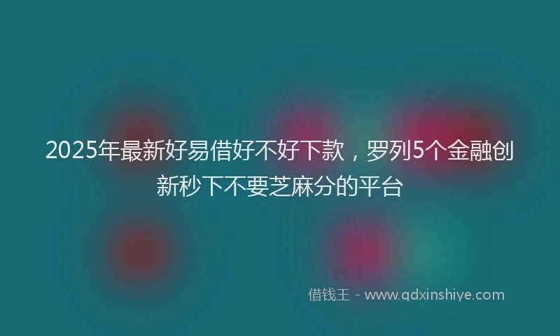 2025年最新好易借好不好下款，罗列5个金融创新秒下不要芝麻分的平台