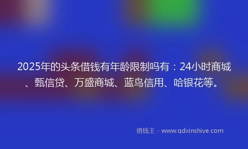 2025年的头条借钱有年龄限制吗有：24小时商城、甄信贷、万盛商城、蓝鸟信用、哈银花等。