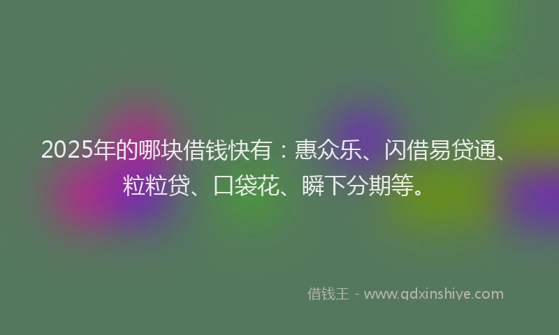 2025年的哪块借钱快有：惠众乐、闪借易贷通、粒粒贷、口袋花、瞬下分期等。