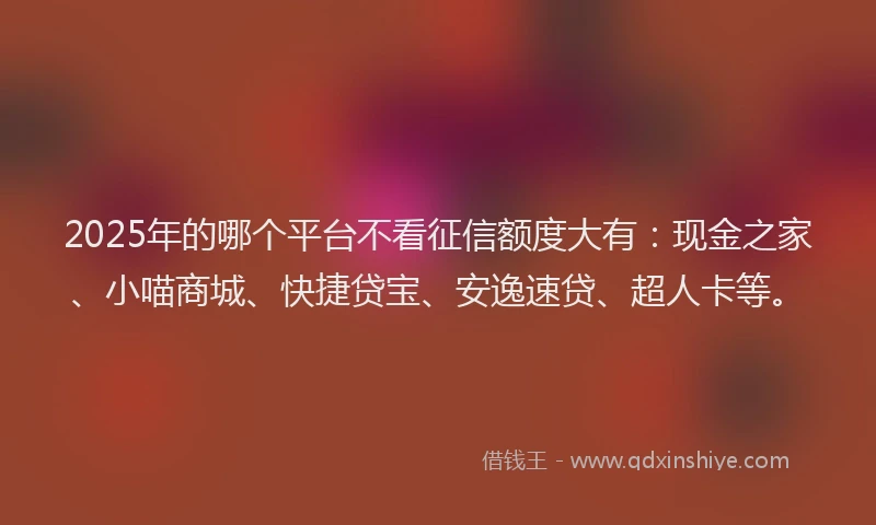 2025年的哪个平台不看征信额度大有：现金之家、小喵商城、快捷贷宝、安逸速贷、超人卡等。