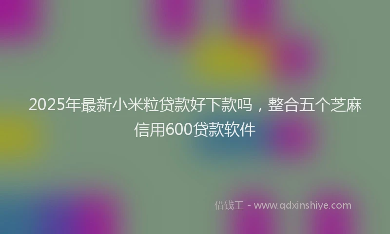 2025年最新小米粒贷款好下款吗，整合五个芝麻信用600贷款软件