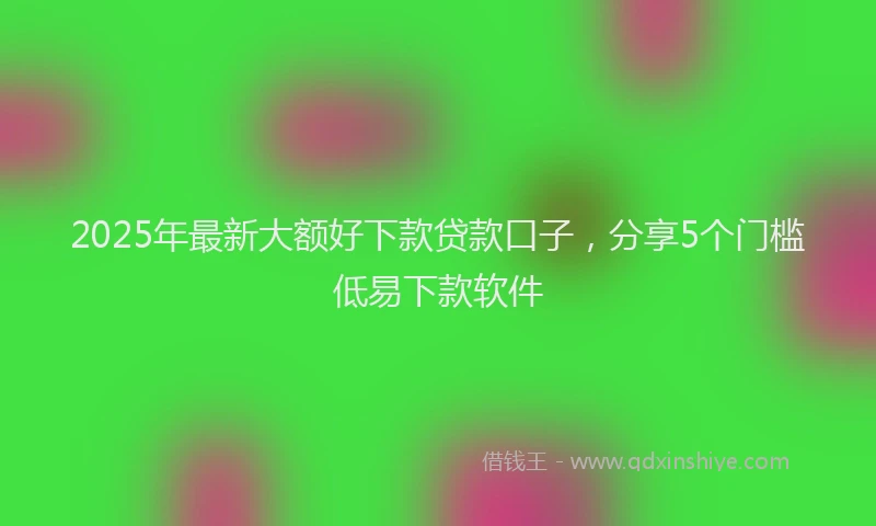 2025年最新大额好下款贷款口子，分享5个门槛低易下款软件
