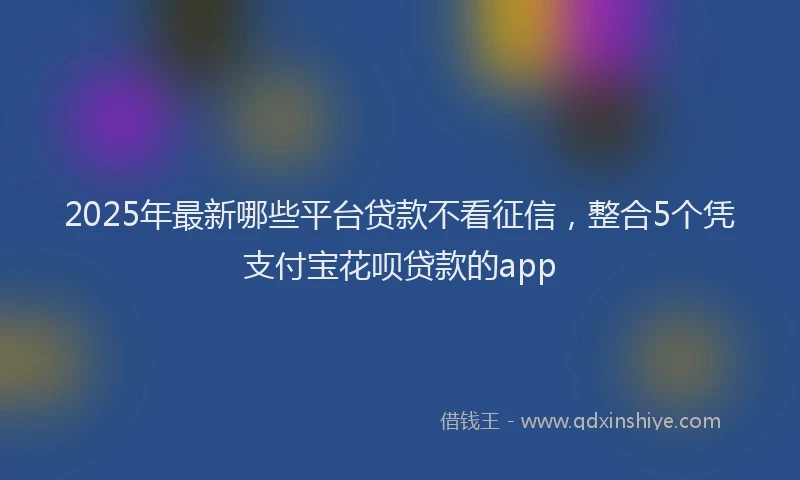 2025年最新哪些平台贷款不看征信，整合5个凭支付宝花呗贷款的app