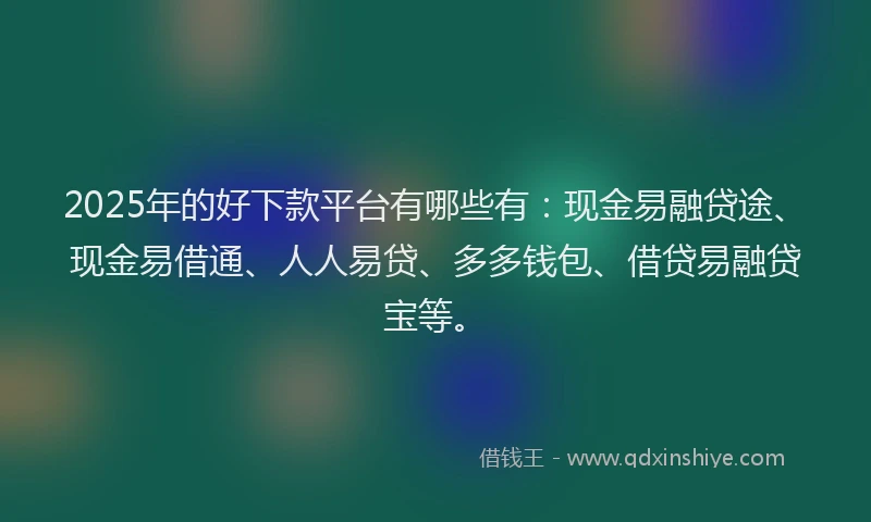 2025年的好下款平台有哪些有：现金易融贷途、现金易借通、人人易贷、多多钱包、借贷易融贷宝等。