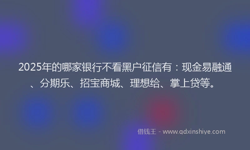 2025年的哪家银行不看黑户征信有：现金易融通、分期乐、招宝商城、理想给、掌上贷等。