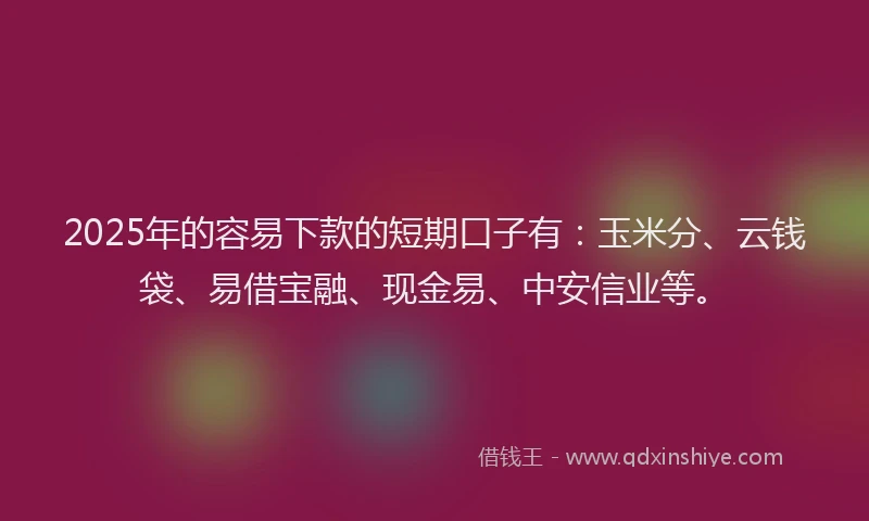 2025年的容易下款的短期口子有：玉米分、云钱袋、易借宝融、现金易、中安信业等。
