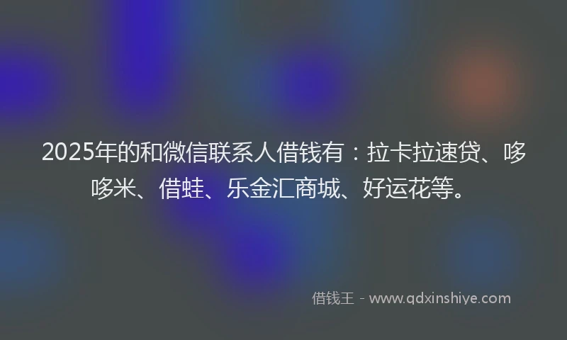 2025年的和微信联系人借钱有：拉卡拉速贷、哆哆米、借蛙、乐金汇商城、好运花等。