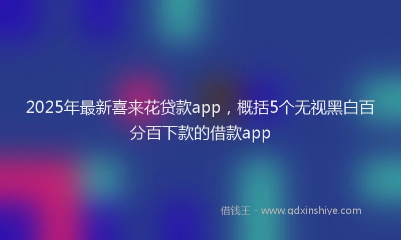 2025年最新喜来花贷款app，概括5个无视黑白百分百下款的借款app