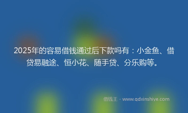 2025年的容易借钱通过后下款吗有：小金鱼、借贷易融途、恒小花、随手贷、分乐购等。