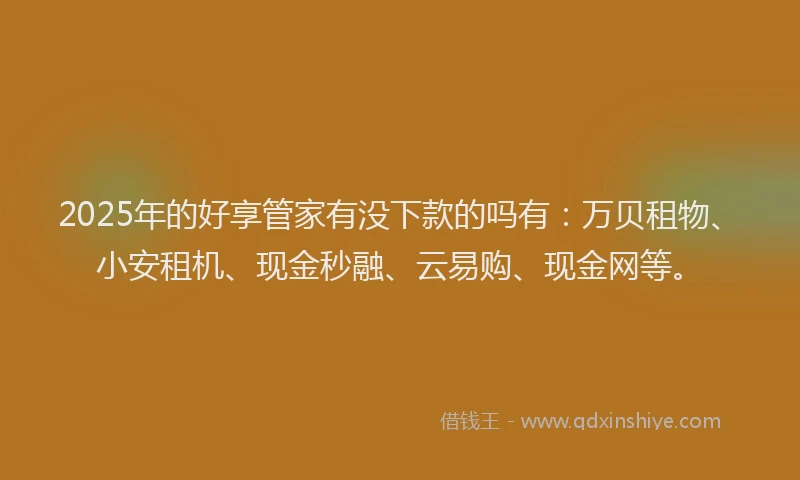2025年的好享管家有没下款的吗有：万贝租物、小安租机、现金秒融、云易购、现金网等。