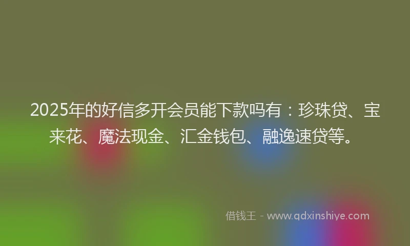 2025年的好信多开会员能下款吗有：珍珠贷、宝来花、魔法现金、汇金钱包、融逸速贷等。