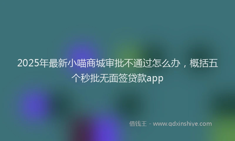 2025年最新小喵商城审批不通过怎么办，概括五个秒批无面签贷款app