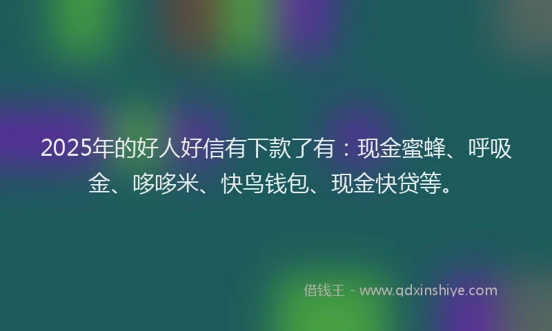 2025年的好人好信有下款了有：现金蜜蜂、呼吸金、哆哆米、快鸟钱包、现金快贷等。