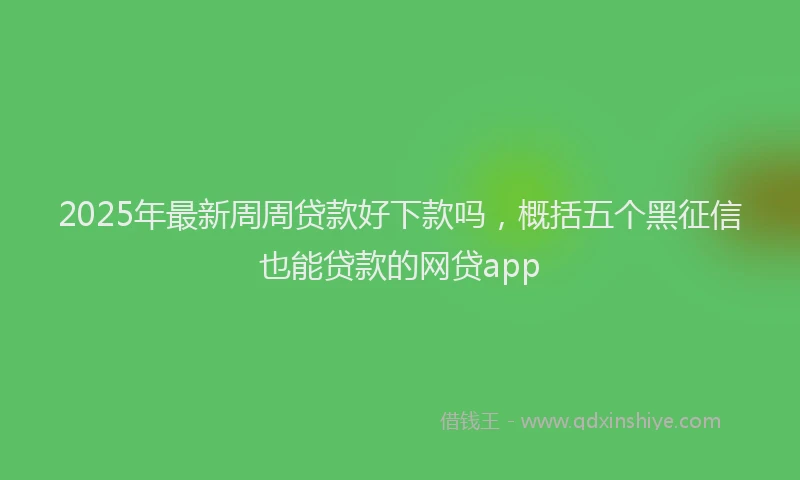 2025年最新周周贷款好下款吗，概括五个黑征信也能贷款的网贷app