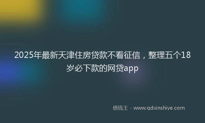 2025年最新天津住房贷款不看征信，整理五个18岁必下款的网贷app
