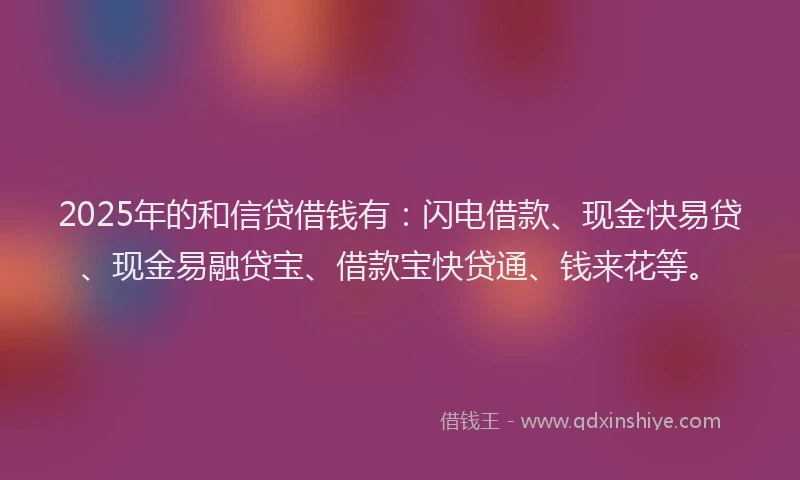 2025年的和信贷借钱有：闪电借款、现金快易贷、现金易融贷宝、借款宝快贷通、钱来花等。