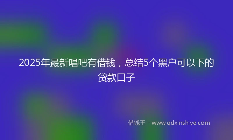 2025年最新唱吧有借钱，总结5个黑户可以下的贷款口子