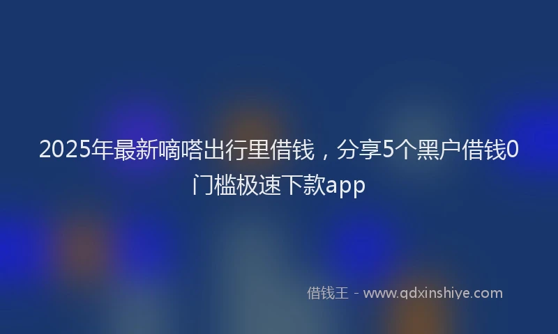 2025年最新嘀嗒出行里借钱，分享5个黑户借钱0门槛极速下款app