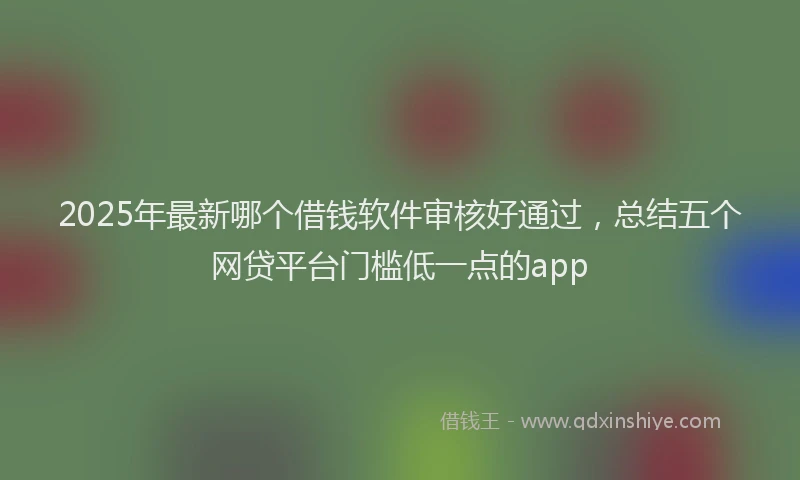 2025年最新哪个借钱软件审核好通过，总结五个网贷平台门槛低一点的app