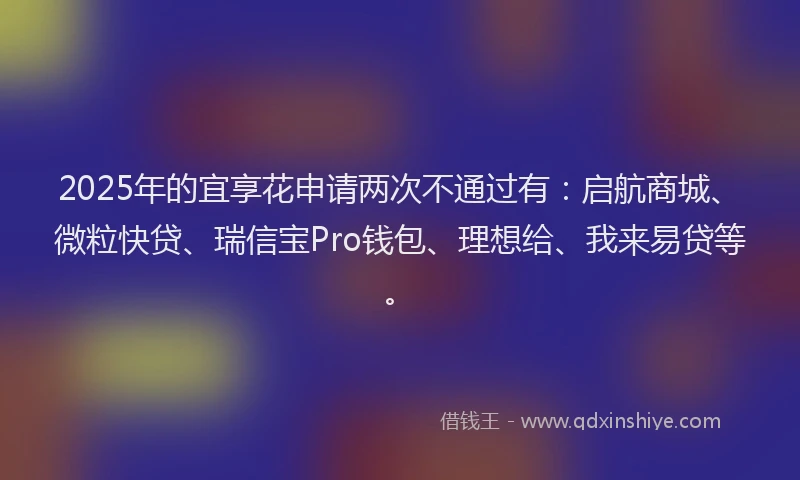 2025年的宜享花申请两次不通过有：启航商城、微粒快贷、瑞信宝Pro钱包、理想给、我来易贷等。