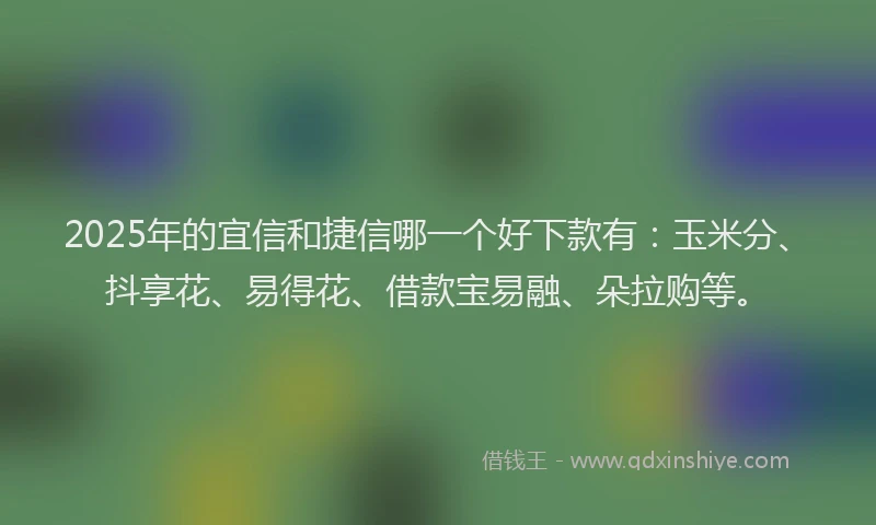 2025年的宜信和捷信哪一个好下款有：玉米分、抖享花、易得花、借款宝易融、朵拉购等。