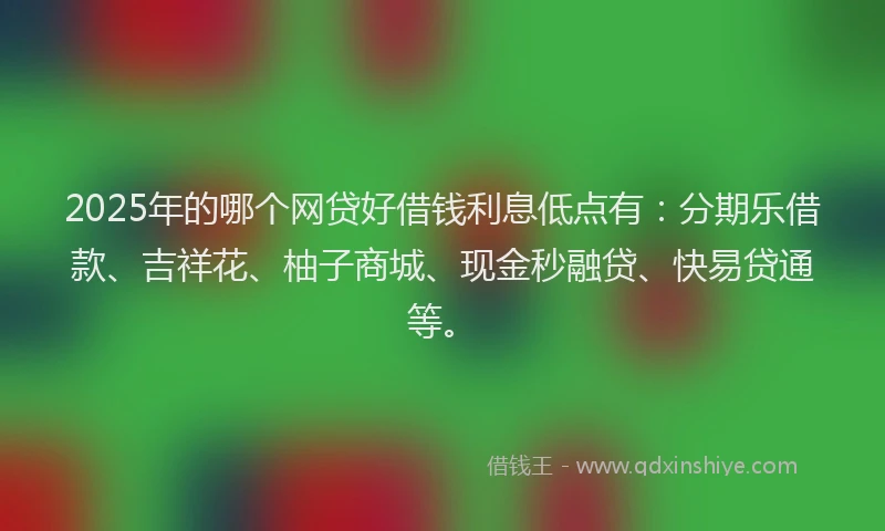 2025年的哪个网贷好借钱利息低点有：分期乐借款、吉祥花、柚子商城、现金秒融贷、快易贷通等。