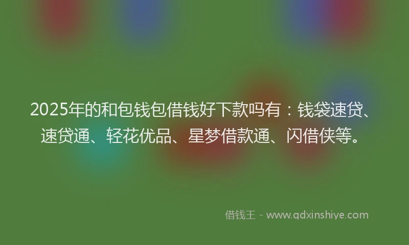 2025年的和包钱包借钱好下款吗有：钱袋速贷、速贷通、轻花优品、星梦借款通、闪借侠等。