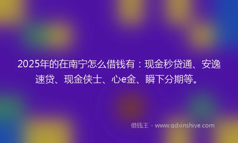 2025年的在南宁怎么借钱有：现金秒贷通、安逸速贷、现金侠士、心e金、瞬下分期等。