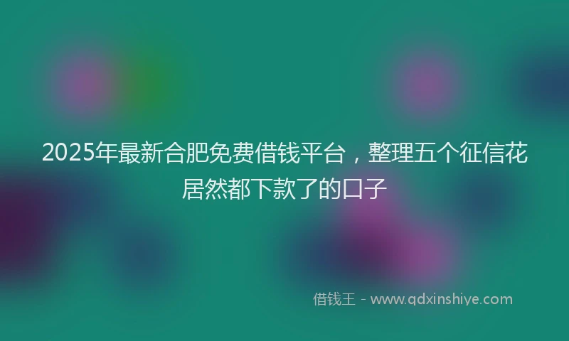 2025年最新合肥免费借钱平台，整理五个征信花居然都下款了的口子